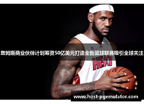 詹姆斯商业伙伴计划筹资50亿美元打造全新篮球联赛吸引全球关注