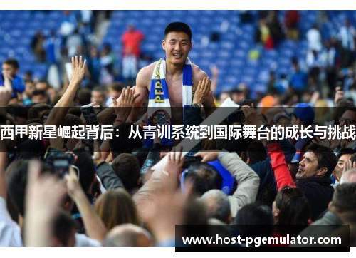 西甲新星崛起背后:从青训系统到国际舞台的成长与挑战
