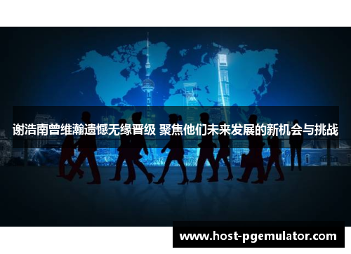 谢浩南曾维瀚遗憾无缘晋级 聚焦他们未来发展的新机会与挑战 谢浩南曾维瀚遗憾无缘晋级 聚焦他们未来发展的新机会与挑战