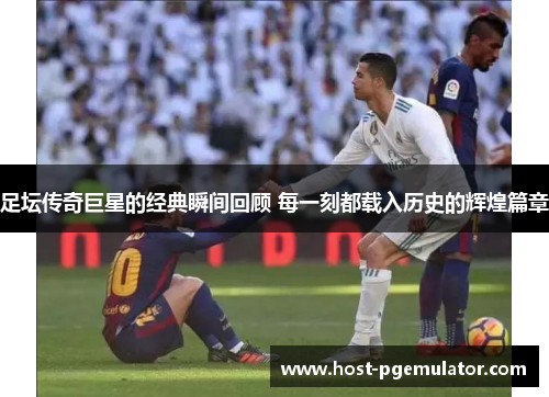 足坛传奇巨星的经典瞬间回顾 每一刻都载入历史的辉煌篇章
