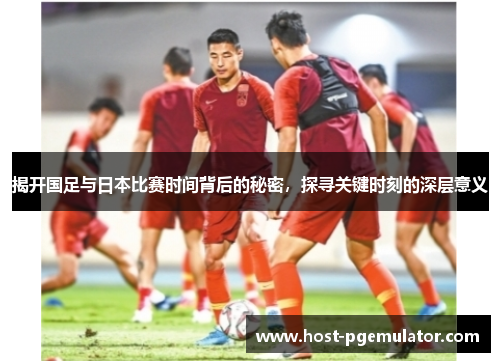 揭开国足与日本比赛时间背后的秘密，探寻关键时刻的深层意义