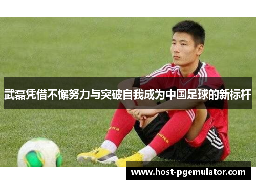 武磊凭借不懈努力与突破自我成为中国足球的新标杆