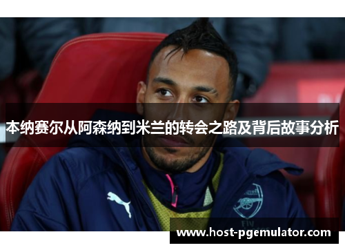 本纳赛尔从阿森纳到米兰的转会之路及背后故事分析