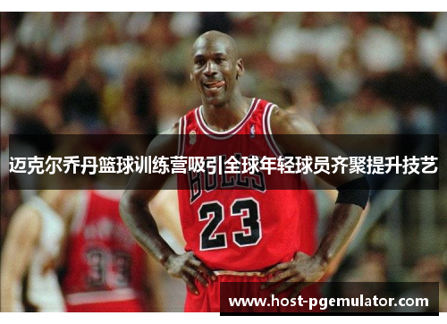 迈克尔乔丹篮球训练营吸引全球年轻球员齐聚提升技艺