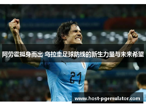 阿劳霍挺身而出 乌拉圭足球防线的新生力量与未来希望